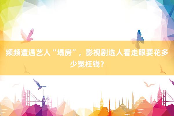 频频遭遇艺人“塌房”，影视剧选人看走眼要花多少冤枉钱？