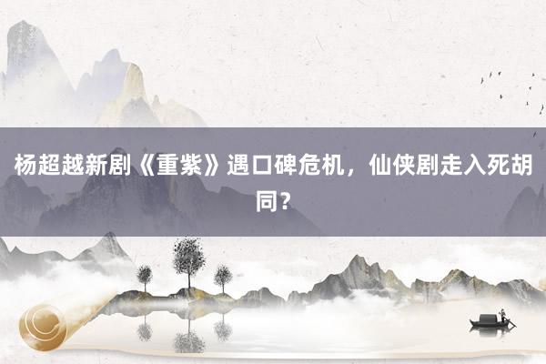 杨超越新剧《重紫》遇口碑危机，仙侠剧走入死胡同？
