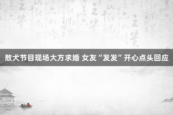敖犬节目现场大方求婚 女友“发发”开心点头回应