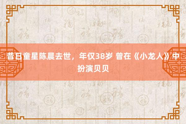 昔日童星陈晨去世，年仅38岁 曾在《小龙人》中扮演贝贝