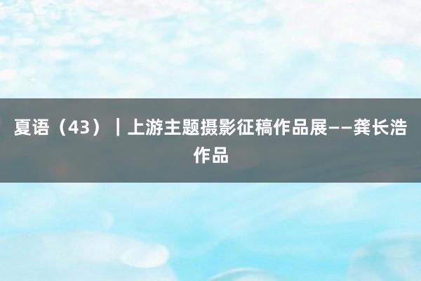 夏语（43）｜上游主题摄影征稿作品展——龚长浩作品