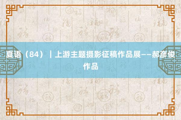 夏语（84）｜上游主题摄影征稿作品展——郝彦俊作品